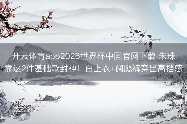 开云体育app2026世界杯中国官网下载 朱珠靠这2件基础款封神！白上衣+阔腿裤穿出高档感