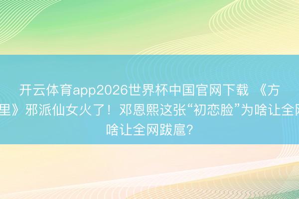 开云体育app2026世界杯中国官网下载 《方圆八百里》邪派仙女火了！邓恩熙这张“初恋脸”为啥让全网跋扈？