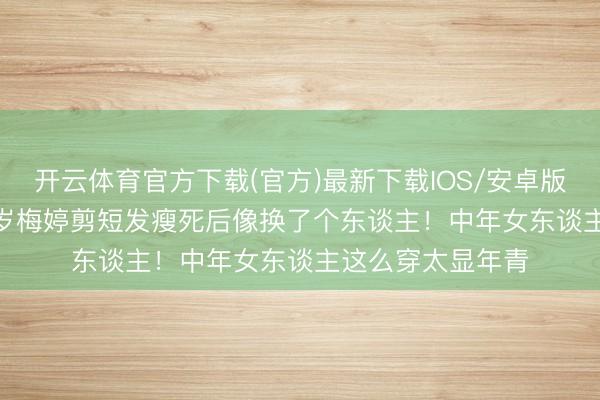 开云体育官方下载(官方)最新下载IOS/安卓版/手机版APP 50岁梅婷剪短发瘦死后像换了个东谈主!中年女东谈主这么穿太显年青