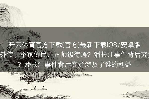 开云体育官方下载(官方)最新下载IOS/安卓版/手机版APP 四妻外传、举家侨民、正师级待遇？潘长江事件背后究竟涉及了谁的利益