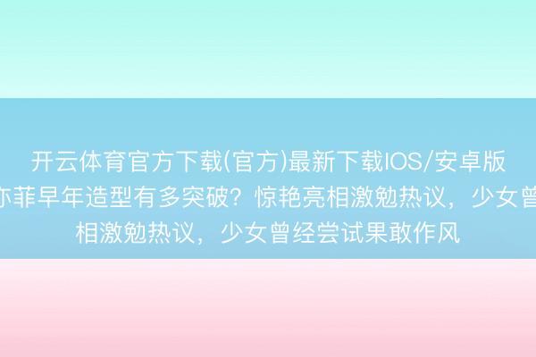 开云体育官方下载(官方)最新下载IOS/安卓版/手机版APP 刘亦菲早年造型有多突破？惊艳亮相激勉热议，少女曾经尝试果敢作风