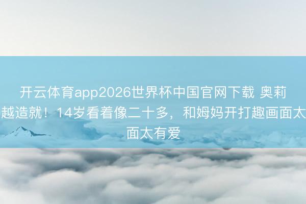 开云体育app2026世界杯中国官网下载 奥莉越长越造就！14岁看着像二十多，和姆妈开打趣画面太有爱