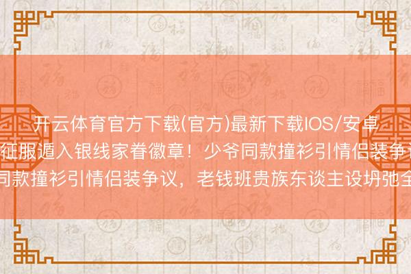 开云体育官方下载(官方)最新下载IOS/安卓版/手机版APP 侯绿萝征服遁入银线家眷徽章！少爷同款撞衫引情侣装争议，老钱班贵族东谈主设坍弛全网热议
