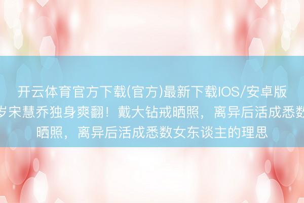开云体育官方下载(官方)最新下载IOS/安卓版/手机版APP 45岁宋慧乔独身爽翻！戴大钻戒晒照，离异后活成悉数女东谈主的理思