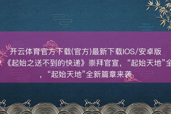 开云体育官方下载(官方)最新下载IOS/安卓版/手机版APP 《起始之送不到的快递》崇拜官宣，“起始天地”全新篇章来袭