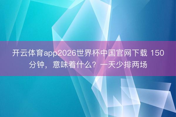 开云体育app2026世界杯中国官网下载 150分钟，意味着什么？一天少排两场