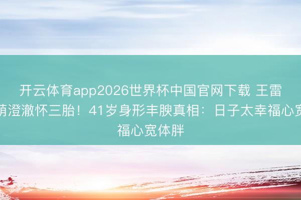 开云体育app2026世界杯中国官网下载 王雷李小萌澄澈怀三胎！41岁身形丰腴真相：日子太幸福心宽体胖
