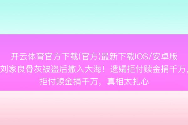开云体育官方下载(官方)最新下载IOS/安卓版/手机版APP 刘家良骨灰被盗后撒入大海！遗孀拒付赎金捐千万，真相太扎心