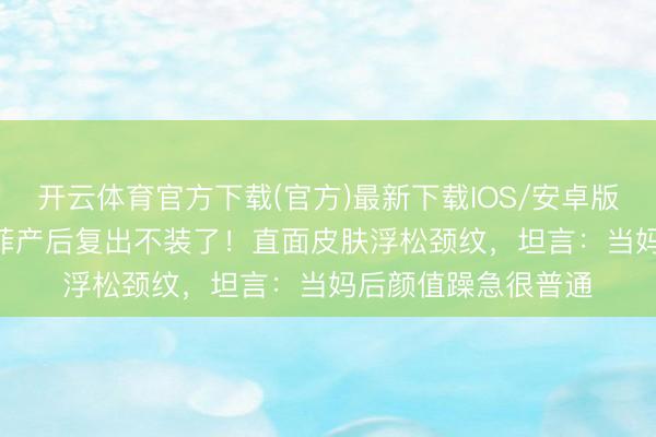 开云体育官方下载(官方)最新下载IOS/安卓版/手机版APP 刘亦菲产后复出不装了!直面皮肤浮松颈纹,坦言:当妈后颜值躁急很普通