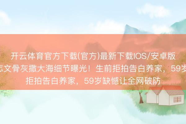 开云体育官方下载(官方)最新下载IOS/安卓版/手机版APP 王志文骨灰撒大海细节曝光！生前拒拍告白养家，59岁缺憾让全网破防