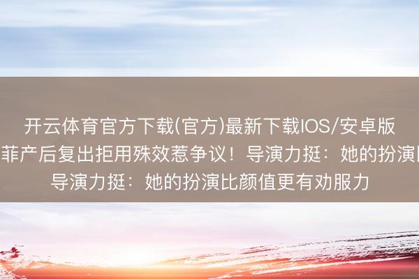 开云体育官方下载(官方)最新下载IOS/安卓版/手机版APP 刘亦菲产后复出拒用殊效惹争议!导演力挺:她的扮演比颜值更有劝服力