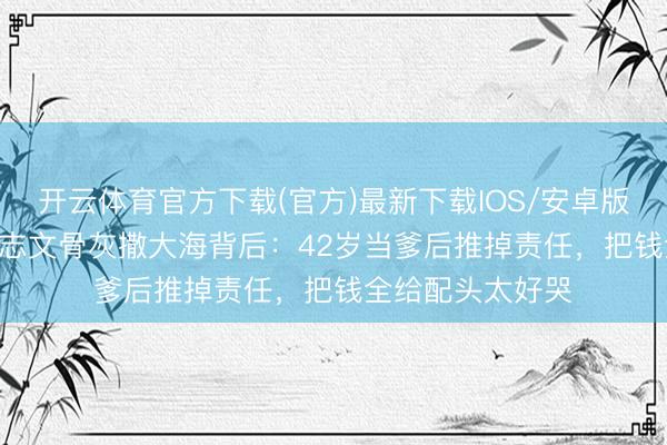 开云体育官方下载(官方)最新下载IOS/安卓版/手机版APP 王志文骨灰撒大海背后：42岁当爹后推掉责任，把钱全给配头太好哭