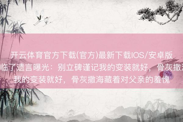 开云体育官方下载(官方)最新下载IOS/安卓版/手机版APP 王志文临了遗言曝光：别立碑谨记我的变装就好，骨灰撒海藏着对父亲的羞愧