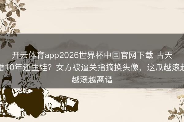 开云体育app2026世界杯中国官网下载 古天乐秘婚10年还生娃？女方被逼关指摘换头像，这瓜越滚越离谱