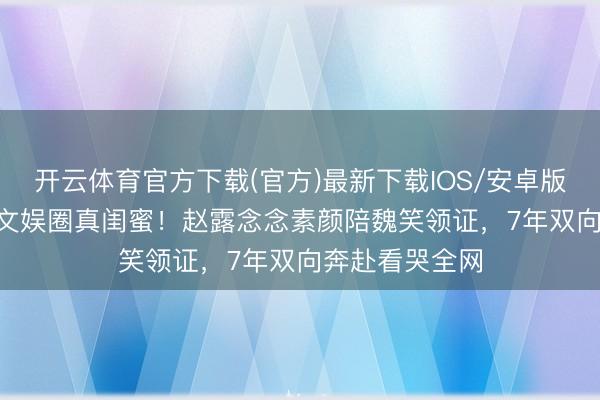 开云体育官方下载(官方)最新下载IOS/安卓版/手机版APP 文娱圈真闺蜜!赵露念念素颜陪魏笑领证,7年双向奔赴看哭全网