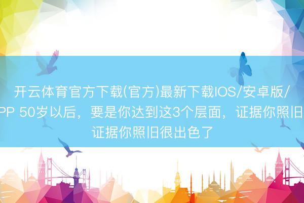 开云体育官方下载(官方)最新下载IOS/安卓版/手机版APP 50岁以后，要是你达到这3个层面，证据你照旧很出色了