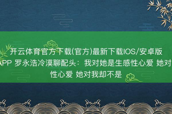 开云体育官方下载(官方)最新下载IOS/安卓版/手机版APP 罗永浩冷漠聊配头：我对她是生感性心爱 她对我却不是