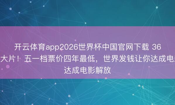 开云体育app2026世界杯中国官网下载 36.8元看大片！五一档票价四年最低，世界发钱让你达成电影解放