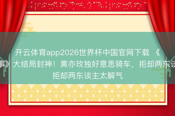 开云体育app2026世界杯中国官网下载 《玫瑰的故事》大结局封神！黄亦玫独好意思骑车，拒却两东谈主太解气