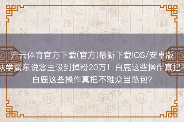 开云体育官方下载(官方)最新下载IOS/安卓版/手机版APP 从学霸东说念主设到掉粉20万！白鹿这些操作真把不雅众当憨包？