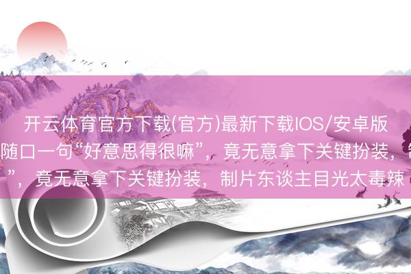 开云体育官方下载(官方)最新下载IOS/安卓版/手机版APP 窦骁放饭随口一句“好意思得很嘛”,竟无意拿下关键扮装,制片东谈主目光太毒辣