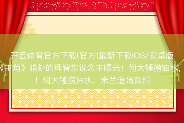 开云体育官方下载(官方)最新下载IOS/安卓版/手机版APP 《主角》暗处的理智东说念主曝光！何大锤捞油水，米兰退场真相