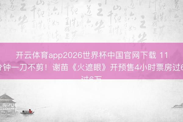 开云体育app2026世界杯中国官网下载 113分钟一刀不剪!谢苗《火遮眼》开预售4小时票房过6万