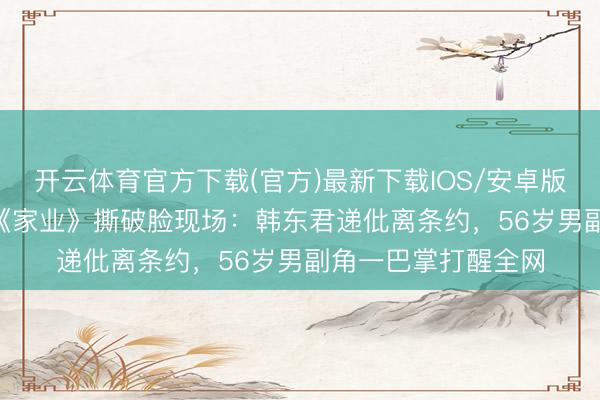 开云体育官方下载(官方)最新下载IOS/安卓版/手机版APP 杨紫《家业》撕破脸现场：韩东君递仳离条约，56岁男副角一巴掌打醒全网