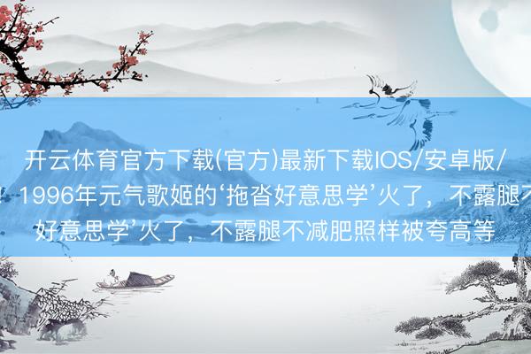 开云体育官方下载(官方)最新下载IOS/安卓版/手机版APP 别卷了！1996年元气歌姬的‘拖沓好意思学’火了，不露腿不减肥照样被夸高等
