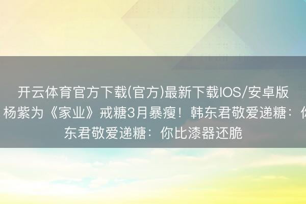开云体育官方下载(官方)最新下载IOS/安卓版/手机版APP 杨紫为《家业》戒糖3月暴瘦!韩东君敬爱递糖:你比漆器还脆