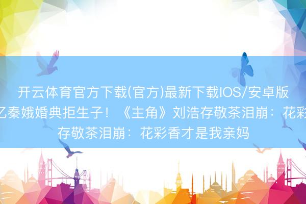 开云体育官方下载(官方)最新下载IOS/安卓版/手机版APP 忆秦娥婚典拒生子!《主角》刘浩存敬茶泪崩:花彩香才是我亲妈