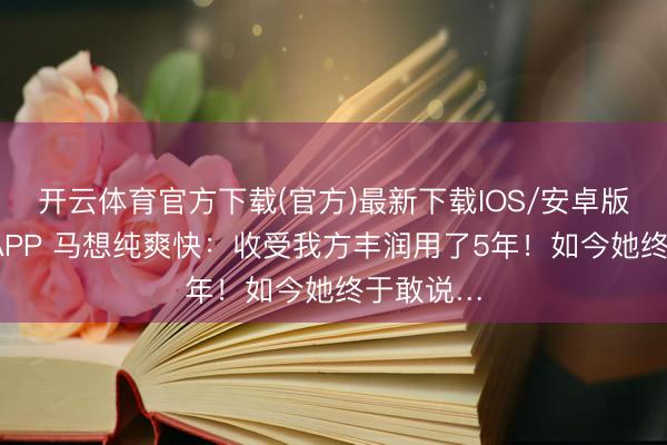 开云体育官方下载(官方)最新下载IOS/安卓版/手机版APP 马想纯爽快：收受我方丰润用了5年！如今她终于敢说…