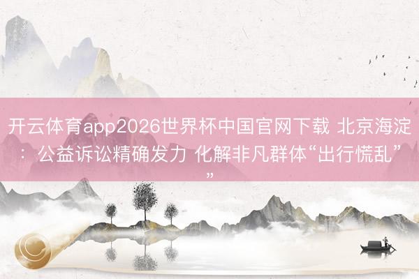开云体育app2026世界杯中国官网下载 北京海淀：公益诉讼精确发力 化解非凡群体“出行慌乱”