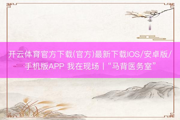 开云体育官方下载(官方)最新下载IOS/安卓版/手机版APP 我在现场丨“马背医务室”