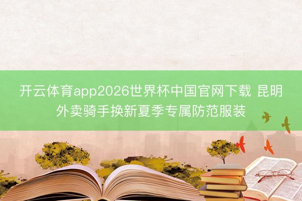 开云体育app2026世界杯中国官网下载 昆明外卖骑手换新夏季专属防范服装