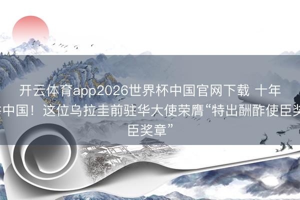 开云体育app2026世界杯中国官网下载 十年深耕中国！这位乌拉圭前驻华大使荣膺“特出酬酢使臣奖章”