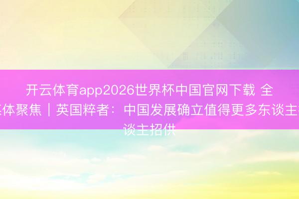 开云体育app2026世界杯中国官网下载 全球媒体聚焦｜英国粹者：中国发展确立值得更多东谈主招供