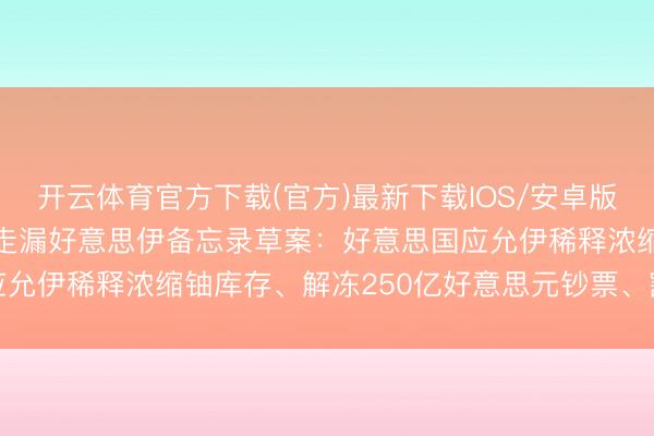 开云体育官方下载(官方)最新下载IOS/安卓版/手机版APP 伊朗官员走漏好意思伊备忘录草案：好意思国应允伊稀释浓缩铀库存、解冻250亿好意思元钞票、豁免石油制裁