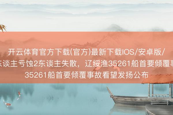 开云体育官方下载(官方)最新下载IOS/安卓版/手机版APP 致8东谈主亏蚀2东谈主失散，辽绥渔35261船首要倾覆事故看望发扬公布