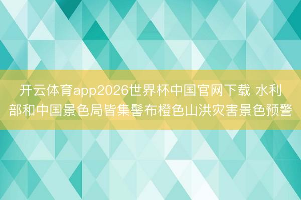 开云体育app2026世界杯中国官网下载 水利部和中国景色局皆集髻布橙色山洪灾害景色预警