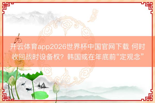 开云体育app2026世界杯中国官网下载 何时收回战时设备权？韩国或在年底前“定观念”
