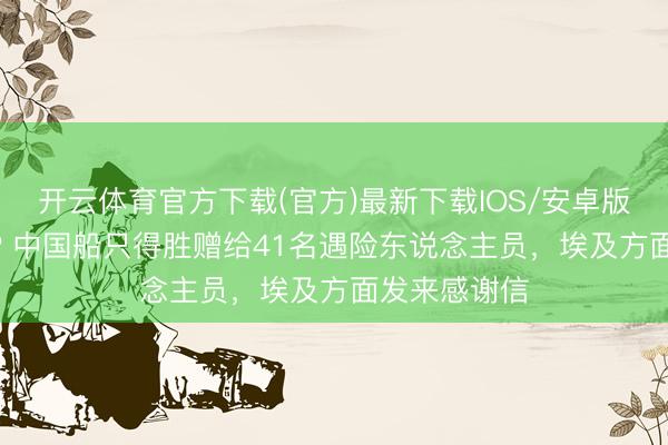 开云体育官方下载(官方)最新下载IOS/安卓版/手机版APP 中国船只得胜赠给41名遇险东说念主员，埃及方面发来感谢信