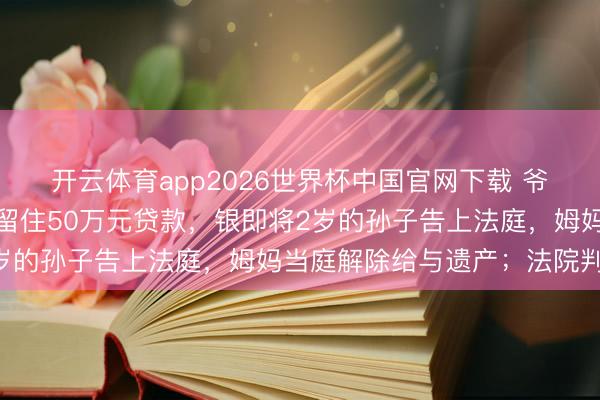 开云体育app2026世界杯中国官网下载 爷爷和爸爸统一天离世，留住50万元贷款，银即将2岁的孙子告上法庭，姆妈当庭解除给与遗产；法院判了