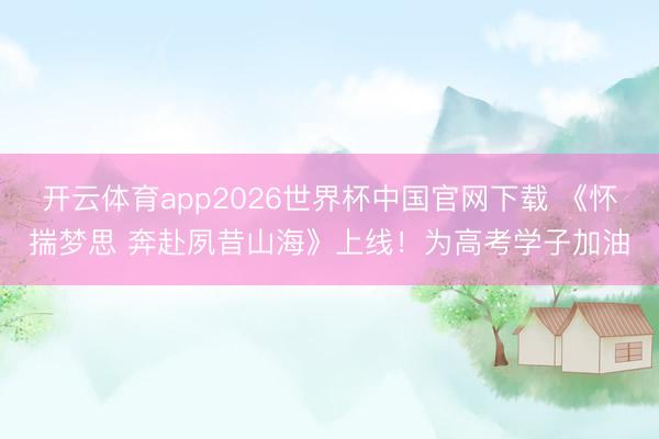 开云体育app2026世界杯中国官网下载 《怀揣梦思 奔赴夙昔山海》上线！为高考学子加油