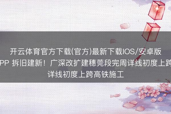 开云体育官方下载(官方)最新下载IOS/安卓版/手机版APP 拆旧建新!广深改扩建穗莞段完周详线初度上跨高铁施工