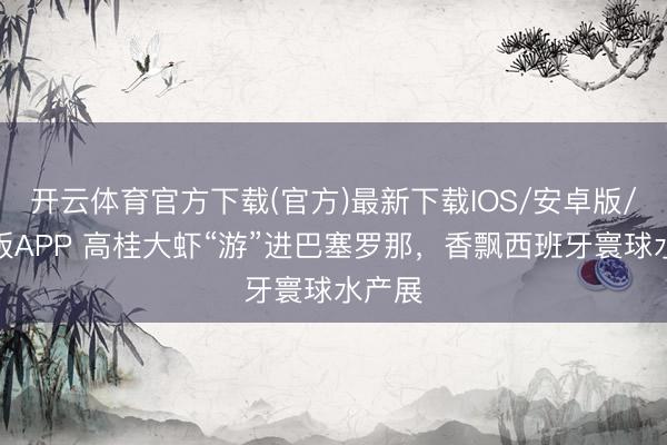 开云体育官方下载(官方)最新下载IOS/安卓版/手机版APP 高桂大虾“游”进巴塞罗那，香飘西班牙寰球水产展