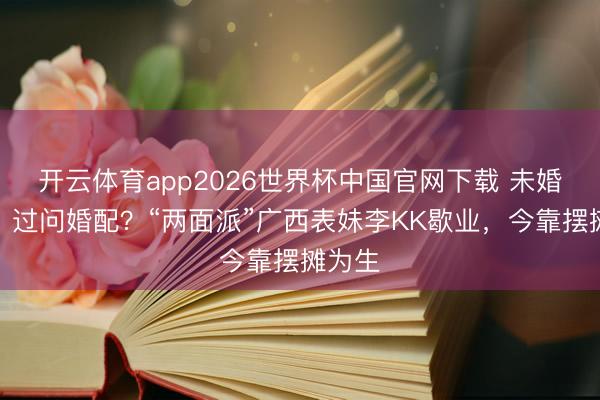 开云体育app2026世界杯中国官网下载 未婚生女、过问婚配？“两面派”广西表妹李KK歇业，今靠摆摊为生