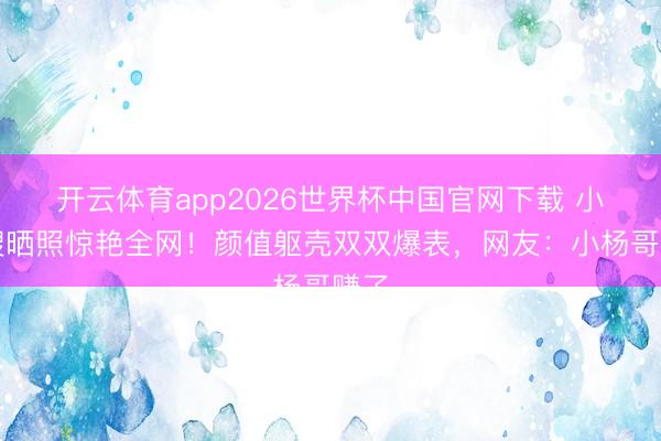 开云体育app2026世界杯中国官网下载 小杨嫂晒照惊艳全网！颜值躯壳双双爆表，网友：小杨哥赚了