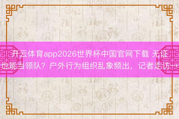 开云体育app2026世界杯中国官网下载 无证也能当领队？户外行为组织乱象频出，记者走访→