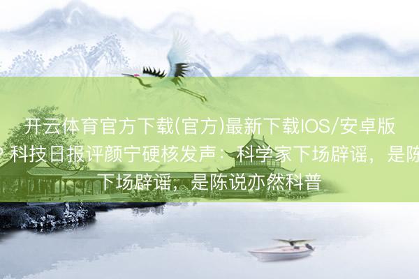 开云体育官方下载(官方)最新下载IOS/安卓版/手机版APP 科技日报评颜宁硬核发声：科学家下场辟谣，是陈说亦然科普